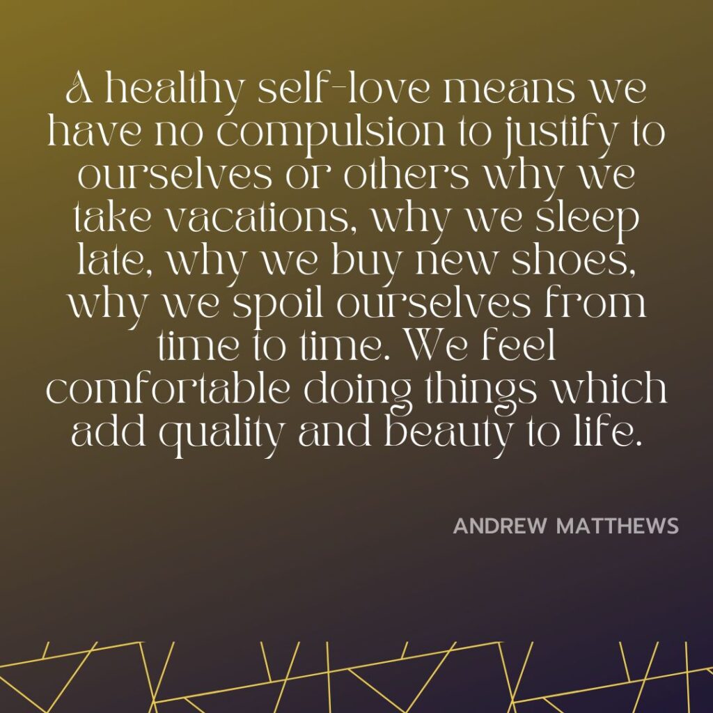 A healthy self-love means we have no compulsion to justify to ourselves or others why we take vacations, why we sleep late, why we buy new shoes, why we spoil ourselves from time to time. We feel comfortable doing things which add quality and beauty to life.
